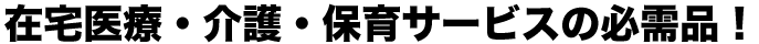 在宅医療・介護・保育サービスの必需品!